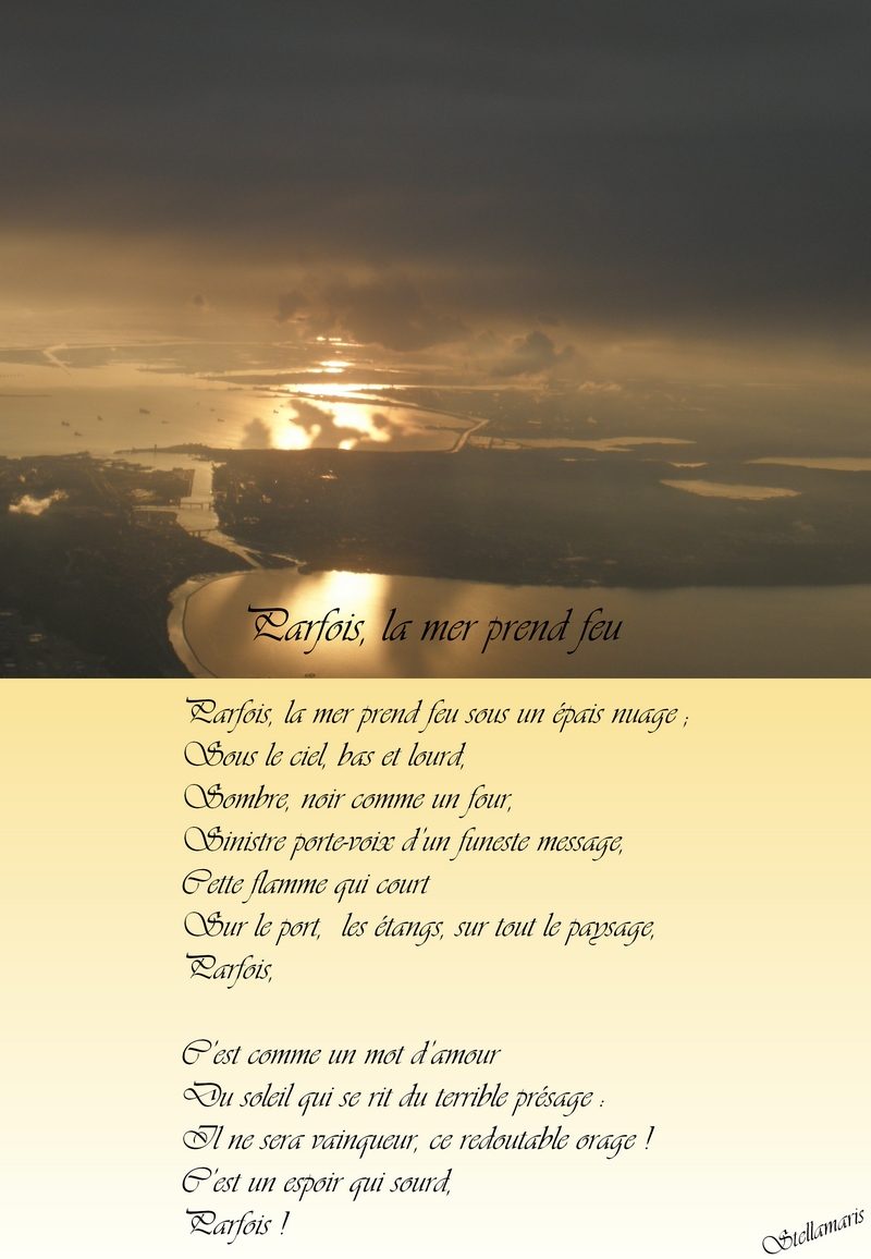 Parfois, la mer prend feu / / Parfois, la mer prend feu sous un épais nuage ; / Sous le ciel, bas et lourd, / Sombre, noir comme un four, / Sinistre porte-voix d’un funeste message, / Cette flamme qui court / Sur le port, les étangs, sur tout le paysage, / Parfois, / / C’est comme un mot d’amour / Du soleil qui se rit du terrible présage : / Il ne sera vainqueur, ce redoutable orage ! / C’est un espoir qui sourd, / Parfois ! / / Stellamaris